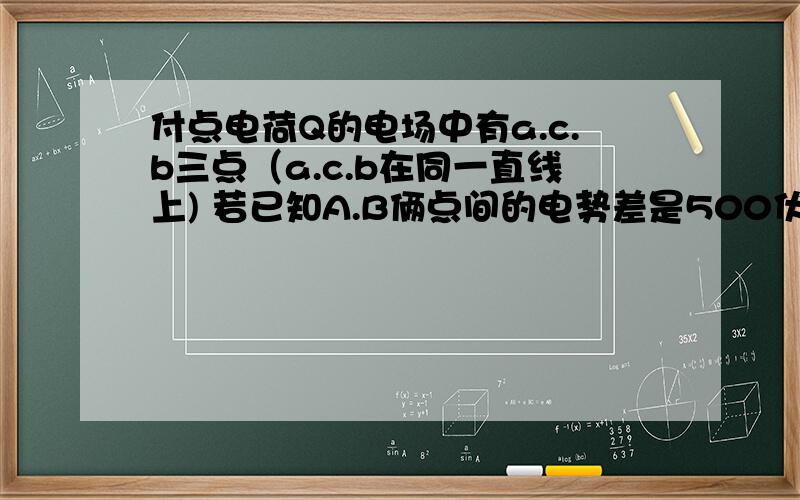 付点电荷Q的电场中有a.c.b三点（a.c.b在同一直线上) 若已知A.B俩点间的电势差是500伏,a.c俩点间的电势差是300伏 求C.B两点间的电势差?是不是200V啊 给点分析