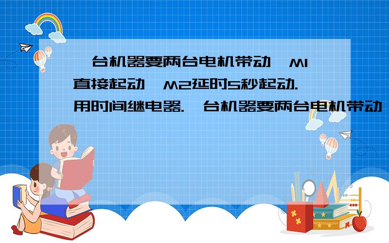 一台机器要两台电机带动,M1直接起动,M2延时5秒起动.用时间继电器.一台机器要两台电机带动,M1直接起动,M2延时5秒起动.要有过载,欠压,短路等保护.请教设计主电路和控制电路.这台机器还要能