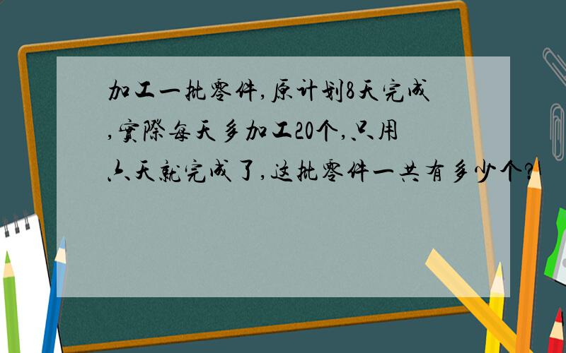 加工一批零件,原计划8天完成,实际每天多加工20个,只用六天就完成了,这批零件一共有多少个?