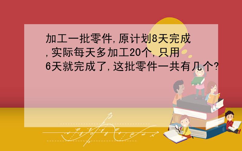 加工一批零件,原计划8天完成,实际每天多加工20个,只用6天就完成了,这批零件一共有几个?