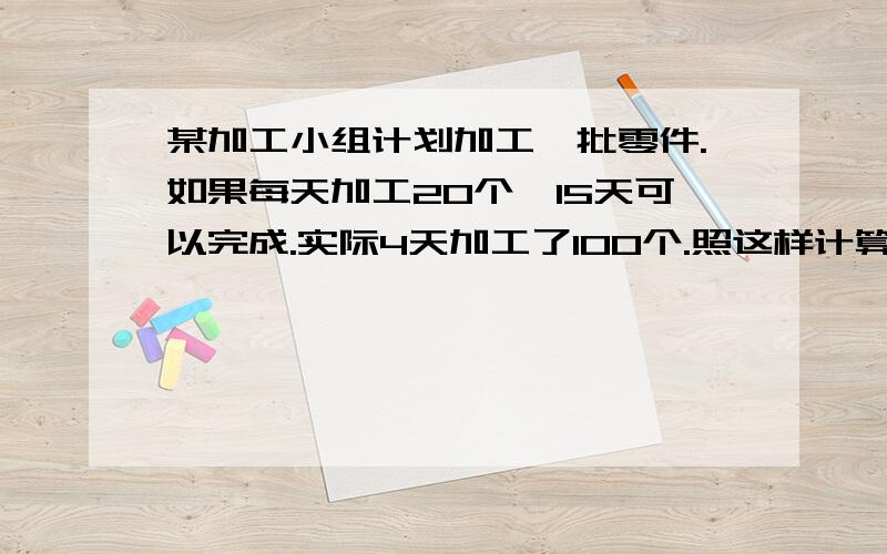 某加工小组计划加工一批零件.如果每天加工20个,15天可以完成.实际4天加工了100个.照这样计算,几天可完