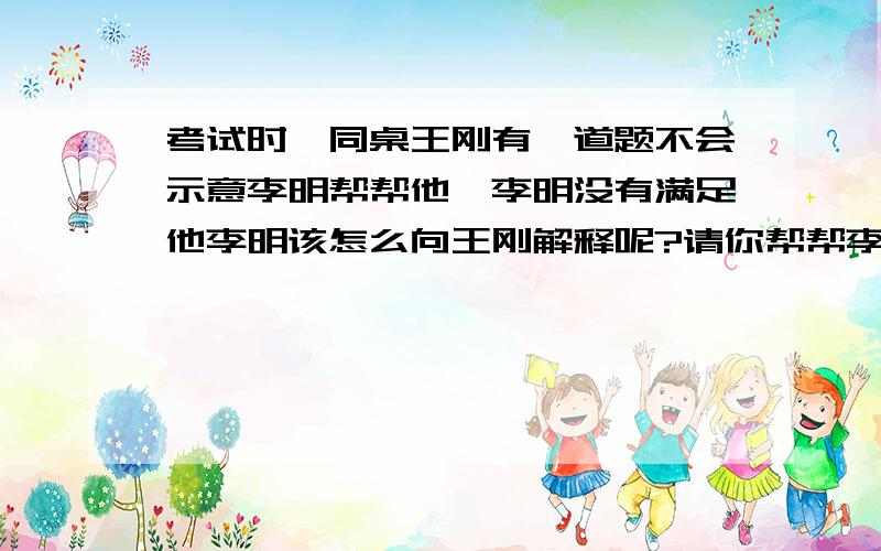 考试时,同桌王刚有一道题不会示意李明帮帮他,李明没有满足他李明该怎么向王刚解释呢?请你帮帮李明.