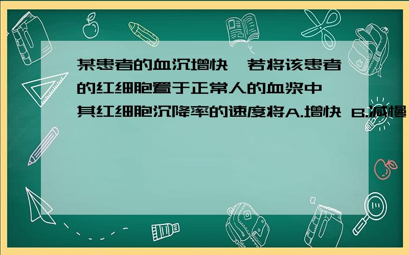 某患者的血沉增快,若将该患者的红细胞置于正常人的血浆中,其红细胞沉降率的速度将A.增快 B.减慢 C.正常 D.先增快后减慢 E.先减慢后增快