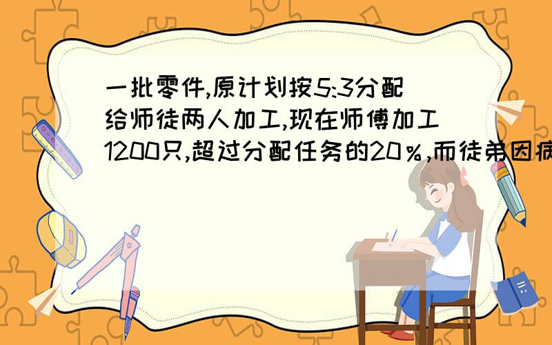 一批零件,原计划按5:3分配给师徒两人加工,现在师傅加工1200只,超过分配任务的20％,而徒弟因病只完成他原定任务的60％,徒弟实际加工多少只?