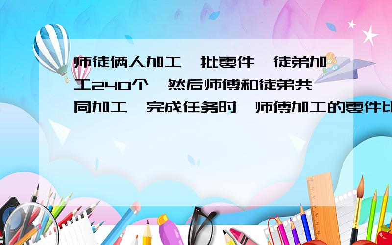 师徒俩人加工一批零件,徒弟加工240个,然后师傅和徒弟共同加工,完成任务时,师傅加工的零件比这批任务↓的八分之三少40个,已知师徒工作效率的比是5：3,这批零件共有多少个?