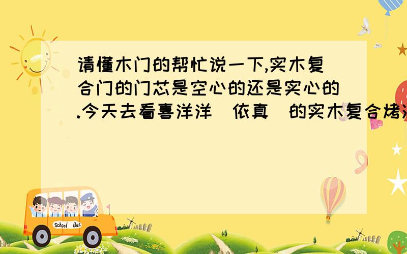 请懂木门的帮忙说一下,实木复合门的门芯是空心的还是实心的.今天去看喜洋洋（依真）的实木复合烤漆门,看样板门芯是框架的类似于蜂窝状的,可我看过其他牌子的门门芯是实心的啊.两个