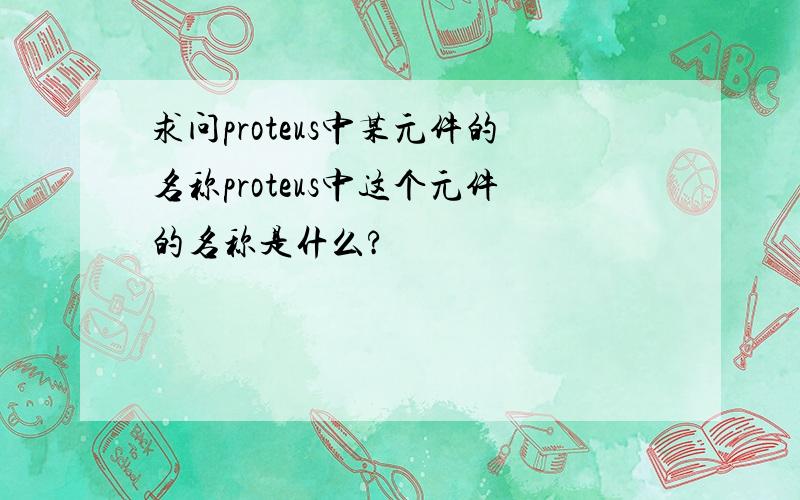 求问proteus中某元件的名称proteus中这个元件的名称是什么?