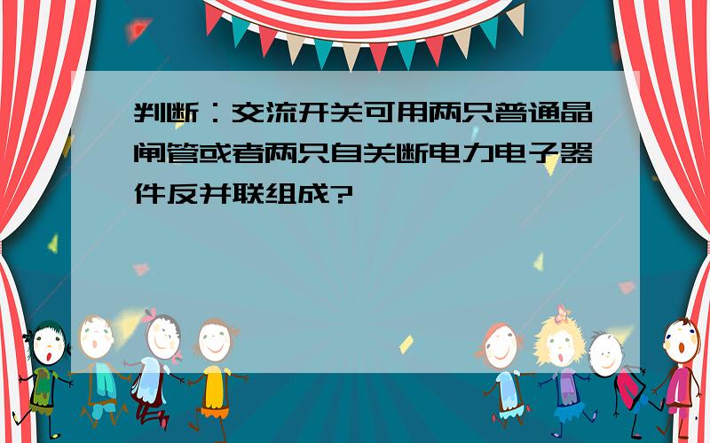 判断：交流开关可用两只普通晶闸管或者两只自关断电力电子器件反并联组成?