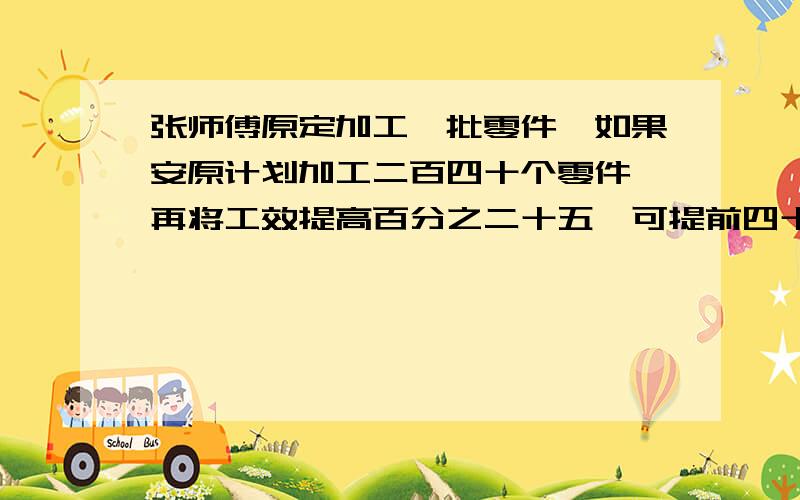 张师傅原定加工一批零件,如果安原计划加工二百四十个零件,再将工效提高百分之二十五,可提前四十分钟完成.如果一开始将工效提高百分之二十的话可提前一小时完成,张师傅原定每小时加