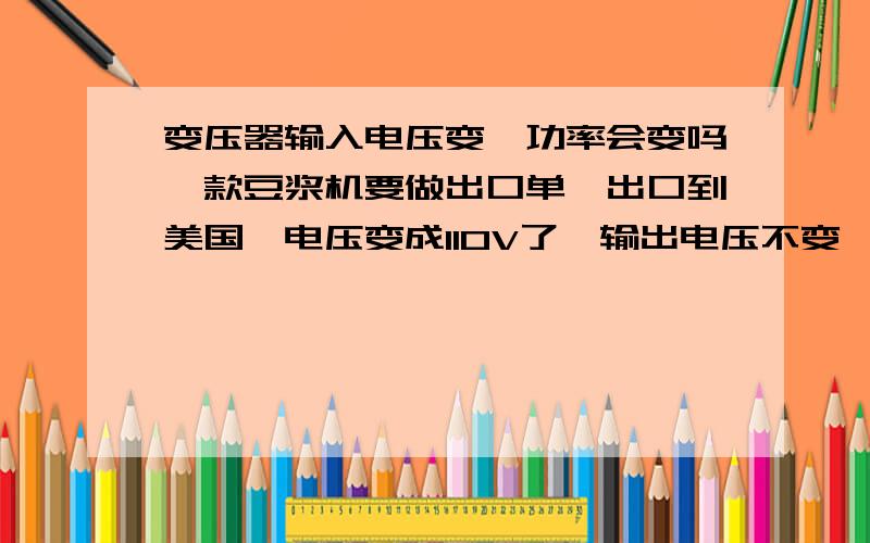 变压器输入电压变,功率会变吗一款豆浆机要做出口单,出口到美国,电压变成110V了,输出电压不变,功率会变化吗?