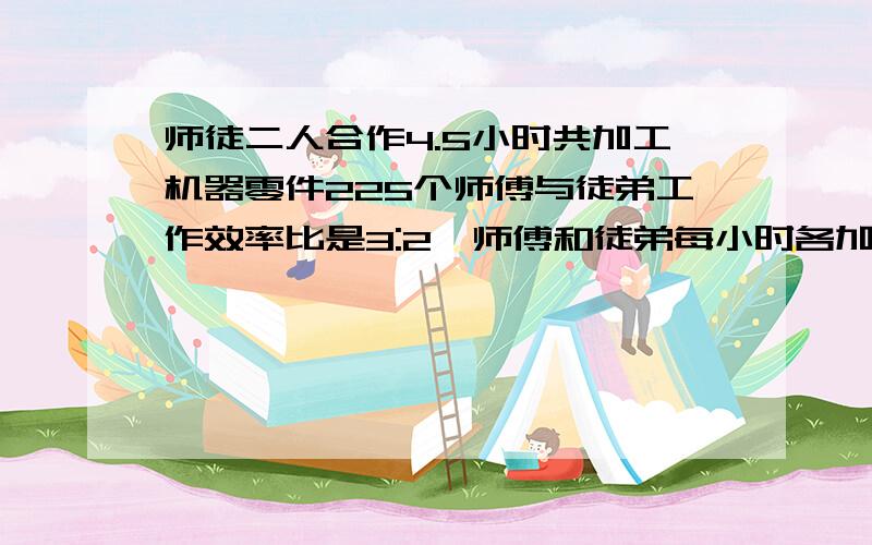 师徒二人合作4.5小时共加工机器零件225个师傅与徒弟工作效率比是3:2,师傅和徒弟每小时各加工多少个零件