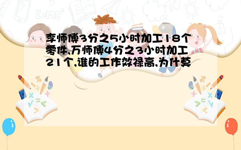 李师傅3分之5小时加工18个零件,万师傅4分之3小时加工21个,谁的工作效禄高,为什莫