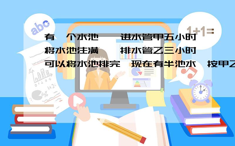 有一个水池,一进水管甲五小时将水池注满,一排水管乙三小时可以将水池排完,现在有半池水,按甲乙的顺序轮流各开一小时,多少小时将水池排完