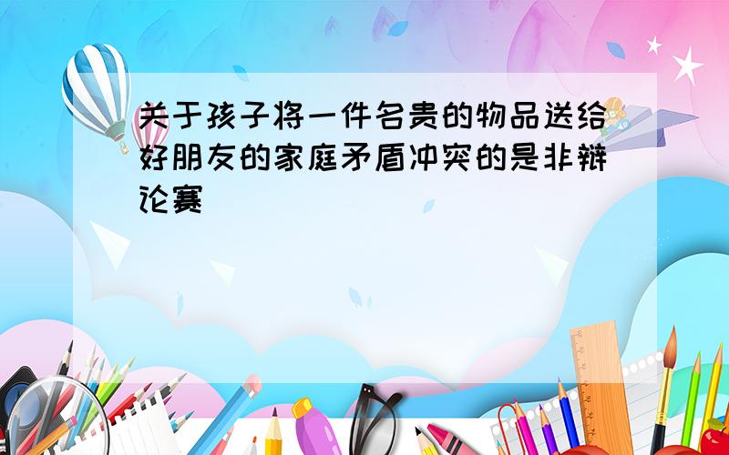 关于孩子将一件名贵的物品送给好朋友的家庭矛盾冲突的是非辩论赛