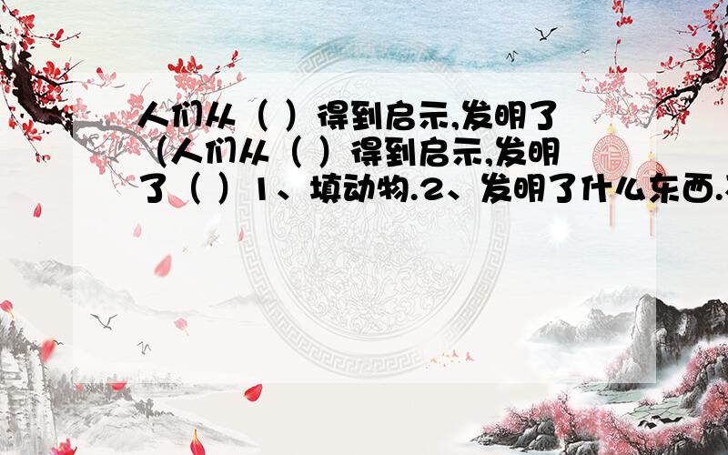 人们从（ ）得到启示,发明了（人们从（ ）得到启示,发明了（ ）1、填动物.2、发明了什么东西.不能填蝙蝠和雷达