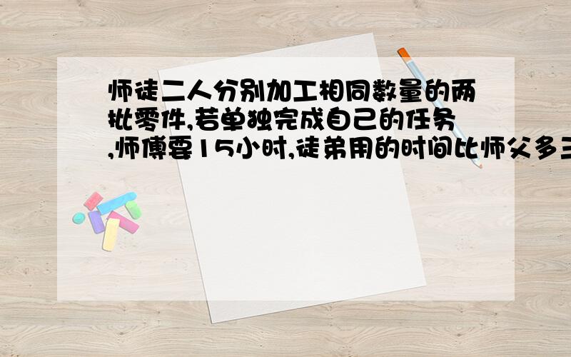 师徒二人分别加工相同数量的两批零件,若单独完成自己的任务,师傅要15小时,徒弟用的时间比师父多三分之二.师徒两人同时开始加工,师父完成任务后立即去帮徒弟.师傅帮助徒弟加工了几小