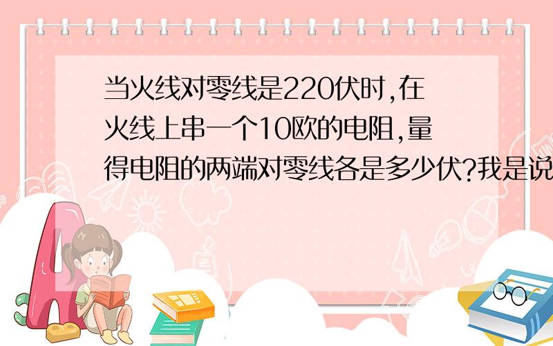 当火线对零线是220伏时,在火线上串一个10欧的电阻,量得电阻的两端对零线各是多少伏?我是说电阻是悬空的,用万用表去测电阻两头对零线的电压各是多少伏.都是220伏吗?为什么?