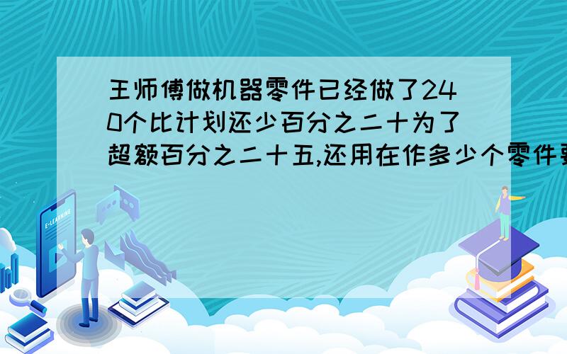 王师傅做机器零件已经做了240个比计划还少百分之二十为了超额百分之二十五,还用在作多少个零件要小标题