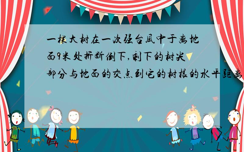 一棵大树在一次强台风中于离地面9米处折断倒下,剩下的树尖部分与地面的交点到它的树根的水平距离是12米…一棵大树在一次强台风中于离地面9米处折断倒下,剩下的树尖部分与地面的交点