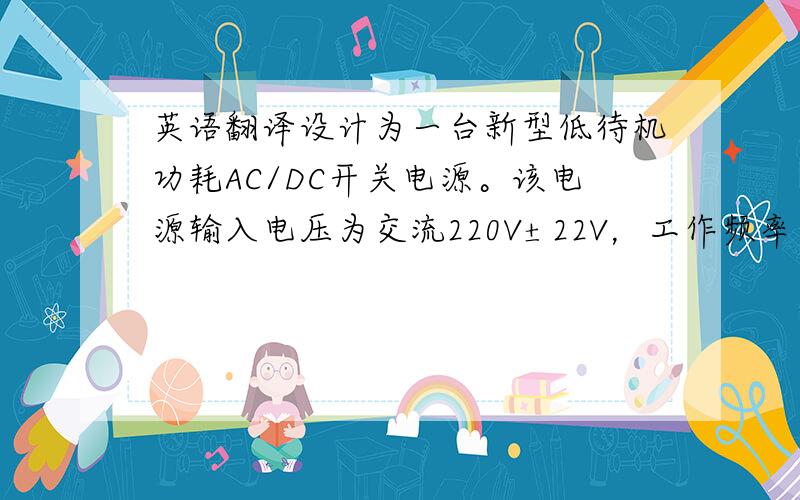 英语翻译设计为一台新型低待机功耗AC/DC开关电源。该电源输入电压为交流220V±22V，工作频率为65kHz，输出直流功率为90W，输出直流电压为18V，同时在轻载下提供跳周期模式，具有很低的待机