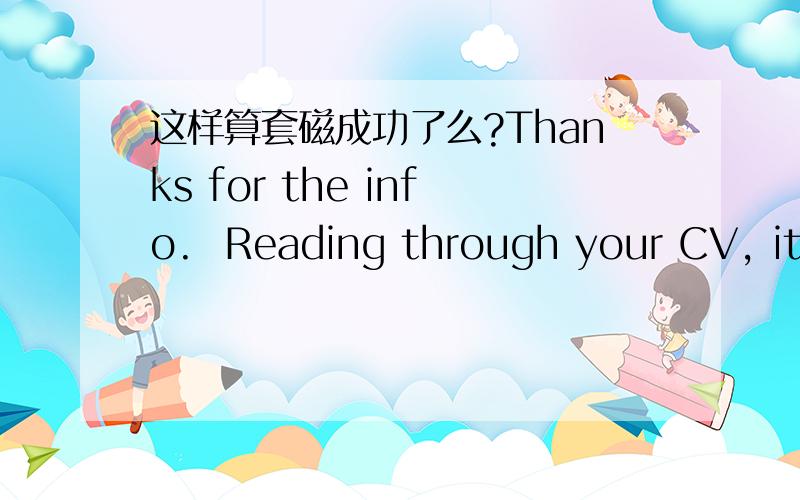 这样算套磁成功了么?Thanks for the info.  Reading through your CV, it would be good if you apply for admission to XXX.  Since I’m in both XXX and XXX, your research will be the same regardless of department. The admission to XXX is slightly