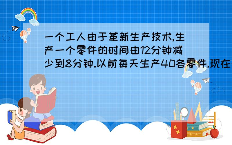 一个工人由于革新生产技术,生产一个零件的时间由12分钟减少到8分钟.以前每天生产40各零件,现在的生产效比以前提高了百分之几?