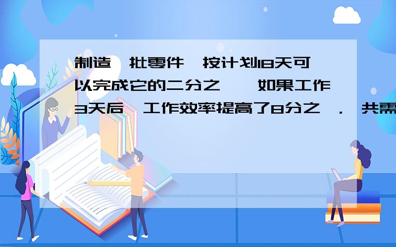 制造一批零件,按计划18天可以完成它的二分之一,如果工作3天后,工作效率提高了8分之一.一共需要几天