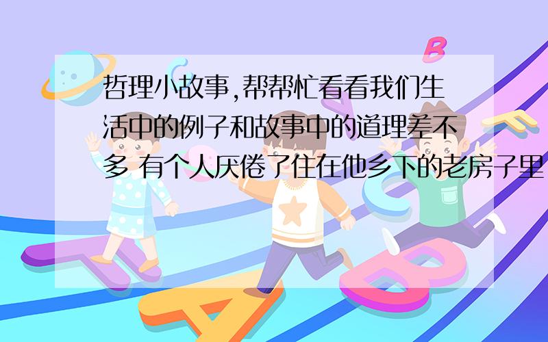 哲理小故事,帮帮忙看看我们生活中的例子和故事中的道理差不多 有个人厌倦了住在他乡下的老房子里,想把房子出手,再买一栋好的.他经过很长时间的努力想把房子卖掉,可一直没有成功,因此