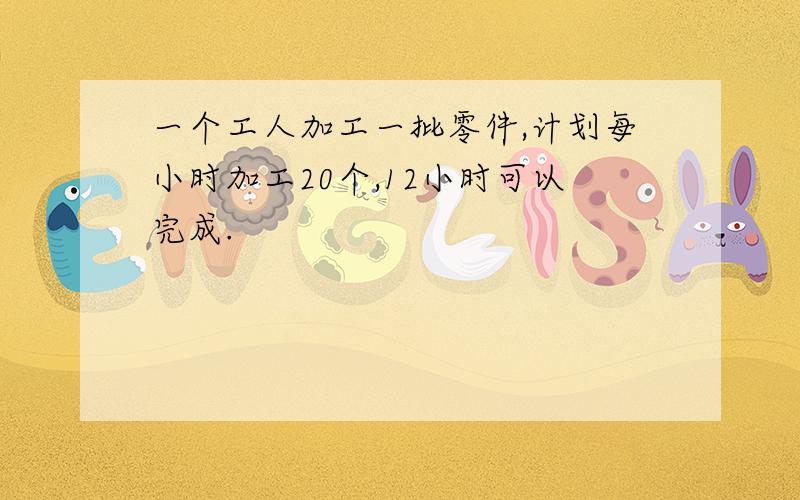 一个工人加工一批零件,计划每小时加工20个,12小时可以完成.