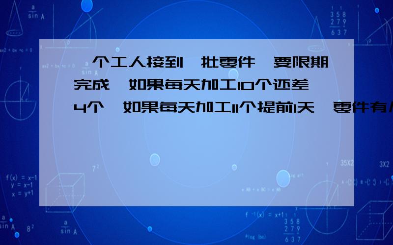 一个工人接到一批零件,要限期完成,如果每天加工10个还差4个,如果每天加工11个提前1天,零件有几个