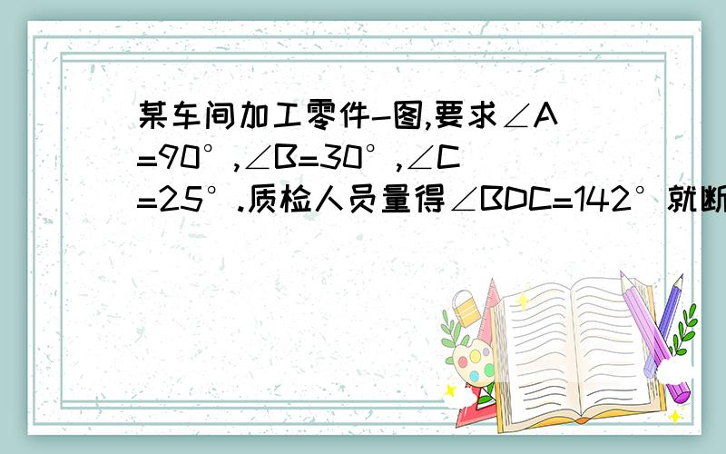 某车间加工零件-图,要求∠A=90°,∠B=30°,∠C=25°.质检人员量得∠BDC=142°就断定这零件不合格,为什么