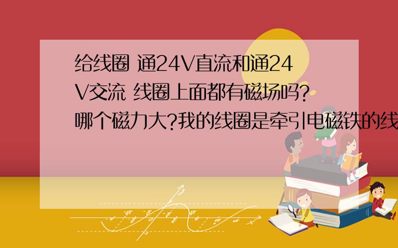 给线圈 通24V直流和通24V交流 线圈上面都有磁场吗?哪个磁力大?我的线圈是牵引电磁铁的线圈，交流220V的，我是在线圈上面隔着一层板，上面放铁屑的，让它一吸一放的，我量了下，线圈的