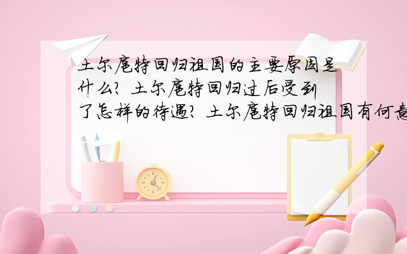 土尔扈特回归祖国的主要原因是什么? 土尔扈特回归过后受到了怎样的待遇? 土尔扈特回归祖国有何意义?这些都是原题,最好有标准答案