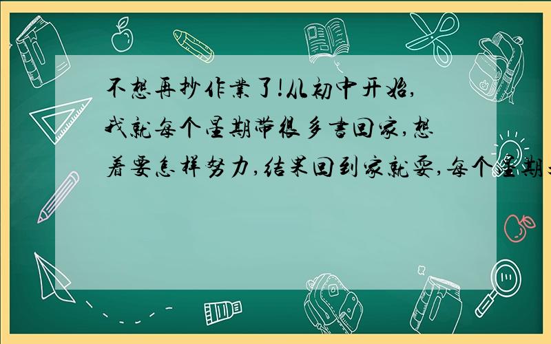 不想再抄作业了!从初中开始,我就每个星期带很多书回家,想着要怎样努力,结果回到家就耍,每个星期天都要到寝室去抄作业,也就是说我周末几乎从没做过作业,看过书,现在成绩也越来越差了,