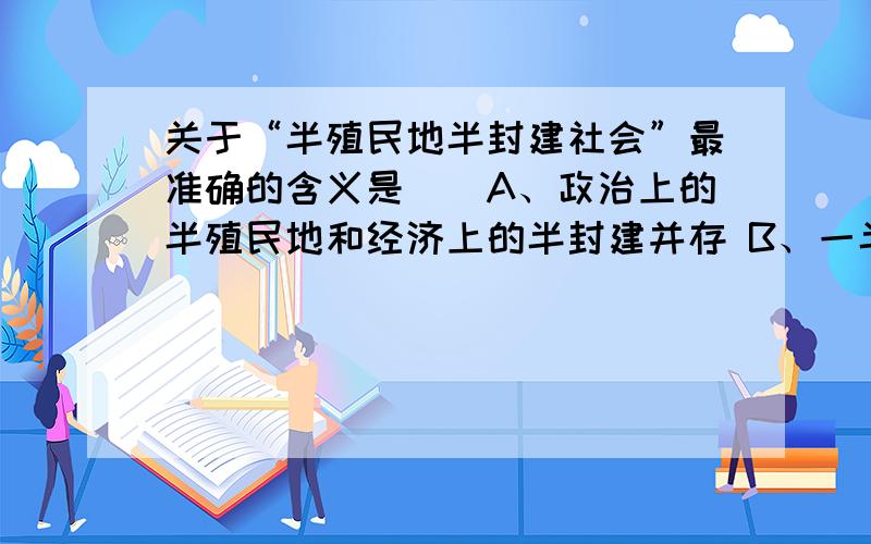 关于“半殖民地半封建社会”最准确的含义是（）A、政治上的半殖民地和经济上的半封建并存 B、一半是殖民地一半是封建社会 C、外国侵略势力的深入使国家主权丧失 D、部分丧失了国家主