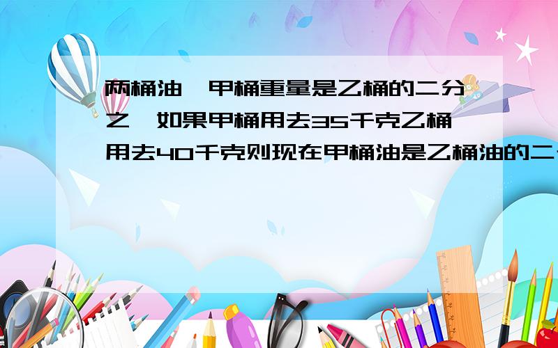 两桶油,甲桶重量是乙桶的二分之一如果甲桶用去35千克乙桶用去40千克则现在甲桶油是乙桶油的二十分之九,原来甲乙两桶油各多少KG