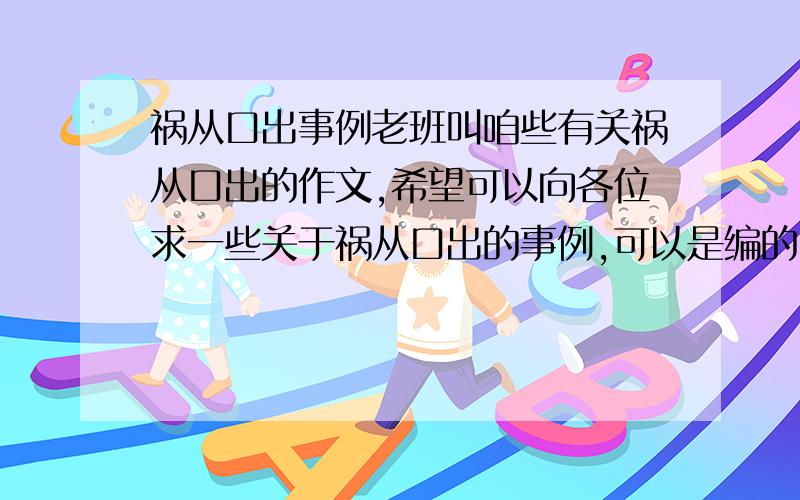 祸从口出事例老班叫咱些有关祸从口出的作文,希望可以向各位求一些关于祸从口出的事例,可以是编的,只要合情合理就好、、、（咱就是不会编啊~杯具!）