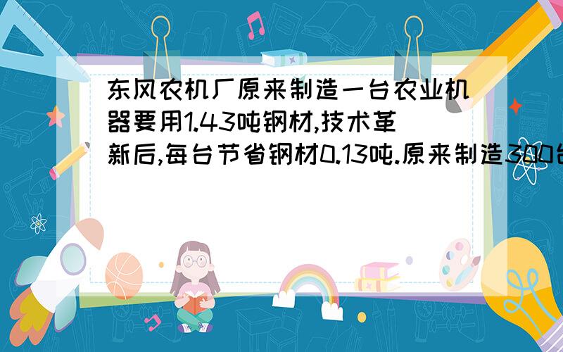 东风农机厂原来制造一台农业机器要用1.43吨钢材,技术革新后,每台节省钢材0.13吨.原来制造300台机器的钢材,现在可以制造多少台?