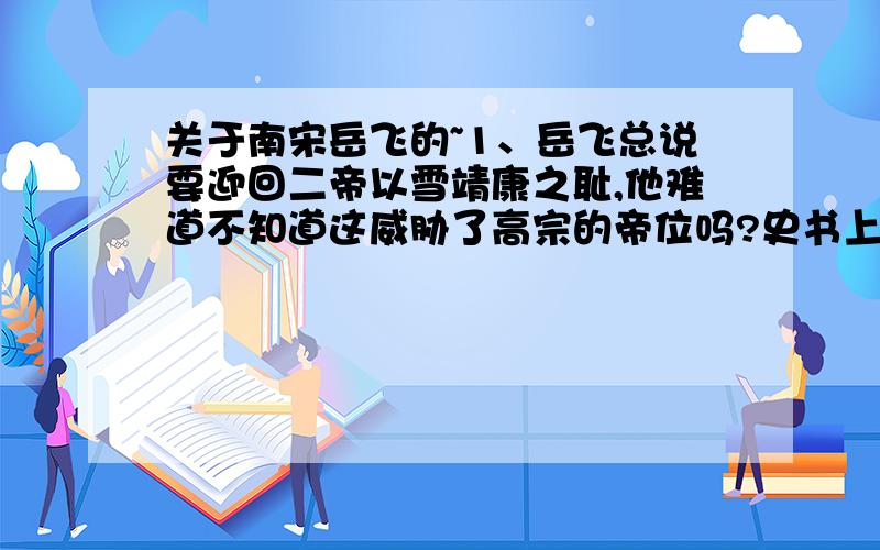 关于南宋岳飞的~1、岳飞总说要迎回二帝以雪靖康之耻,他难道不知道这威胁了高宗的帝位吗?史书上说他是周侗的义子,绝对是读过书的人啊.这犯了人臣的大忌.或者他可以告诉高宗迎回二帝之