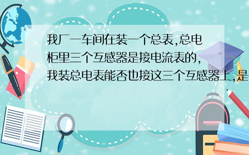 我厂一车间在装一个总表,总电柜里三个互感器是接电流表的,我装总电表能否也接这三个互感器上,是否可以我装也是互感器加电表,大家给我出主意,是否可以.