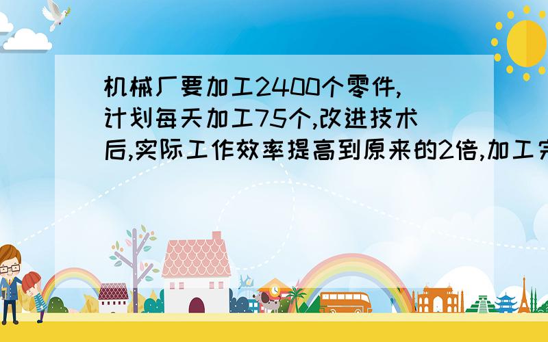 机械厂要加工2400个零件,计划每天加工75个,改进技术后,实际工作效率提高到原来的2倍,加工完这批零件实