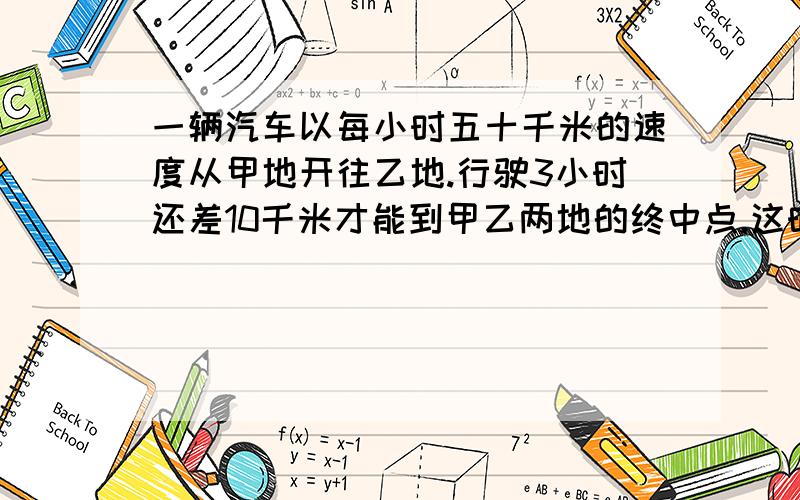 一辆汽车以每小时五十千米的速度从甲地开往乙地.行驶3小时还差10千米才能到甲乙两地的终中点.这时汽车加速到每小时80千米,还要行几小时才能到达乙地?