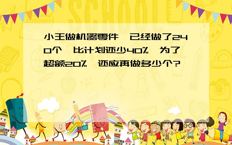 小王做机器零件,已经做了240个,比计划还少40%,为了超额20%,还应再做多少个?