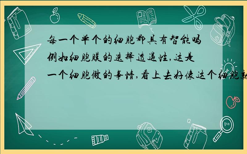 每一个单个的细胞都具有智能吗例如细胞膜的选择透过性,这是一个细胞做的事情,看上去好像这个细胞就像个人,选择什么可以透过什么不可以,每一个细胞都具有智能吗?还是做这件事情的时