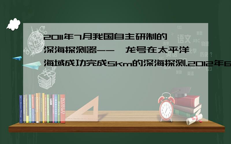 2011年7月我国自主研制的深海探测器--蛟龙号在太平洋海域成功完成5km的深海探测.2012年6月它又完成了7km深海探测（不考虑海水必读变化,密度取1.0*10三次方kg/m立方米,g取10n/kg)(1)若蛟龙号能承