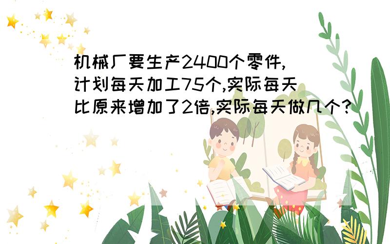 机械厂要生产2400个零件,计划每天加工75个,实际每天比原来增加了2倍,实际每天做几个?