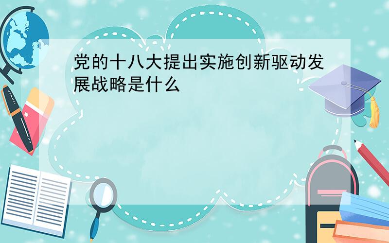 党的十八大提出实施创新驱动发展战略是什么