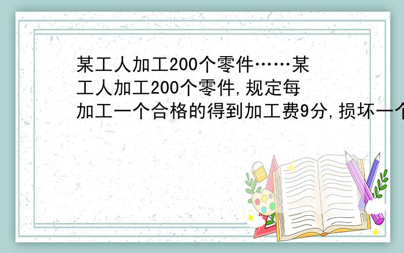 某工人加工200个零件……某工人加工200个零件,规定每加工一个合格的得到加工费9分,损坏一个赔2角4分.已知该工人最后实际领到加工费17元零1分.求加工合格率.答得好有加分.