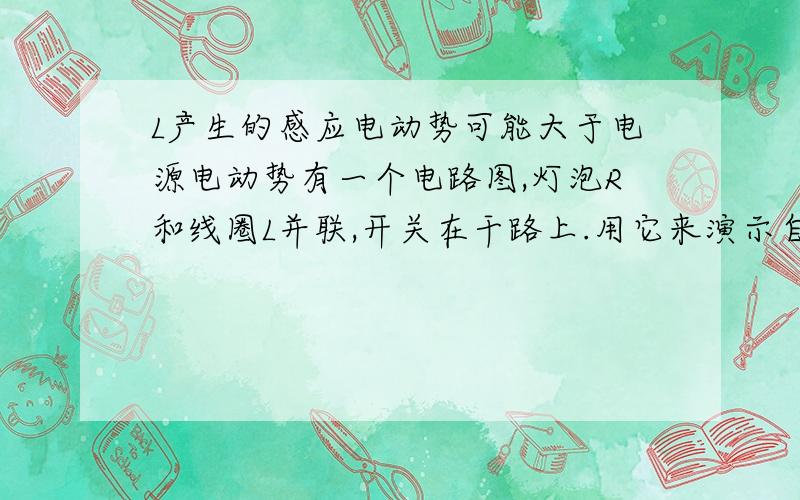 L产生的感应电动势可能大于电源电动势有一个电路图,灯泡R和线圈L并联,开关在干路上.用它来演示自感现象,那么：为什么1.断开开关S的瞬间,L产生的电源电动势可能大于电源电动势.2.闭合开