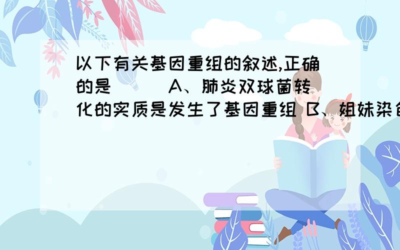 以下有关基因重组的叙述,正确的是（ ） A、肺炎双球菌转化的实质是发生了基因重组 B、姐妹染色单体间相同以下有关基因重组的叙述,正确的是（ ）A、肺炎双球菌转化的实质是发生了基因